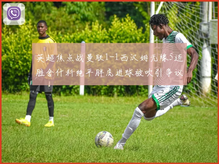 英超焦点战曼联1-1西汉姆无缘5连胜舍什科绝平胖虎进球被吹引争议