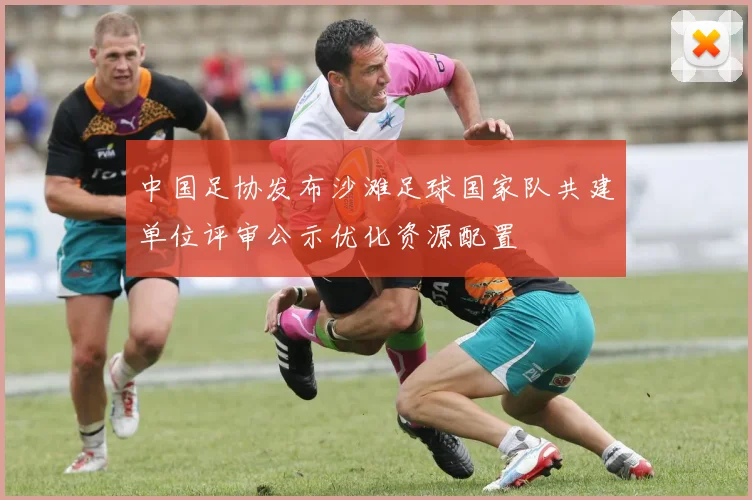 中国足协发布沙滩足球国家队共建单位评审公示优化资源配置