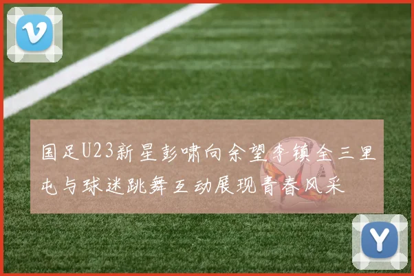 国足U23新星彭啸向余望李镇全三里屯与球迷跳舞互动展现青春风采