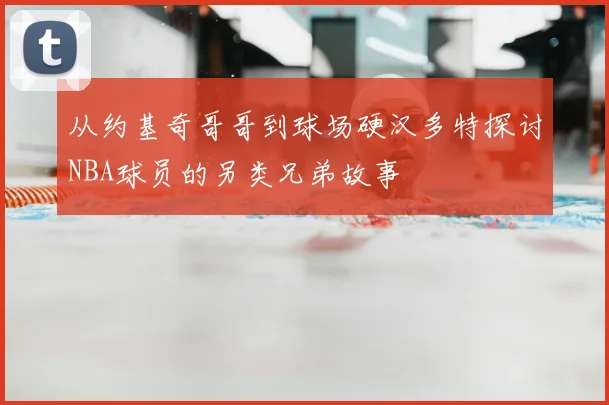 从约基奇哥哥到球场硬汉多特探讨NBA球员的另类兄弟故事