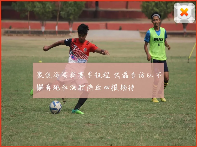聚焦海港新赛季征程 武磊专访以不懈奔跑和满腔热血回报期待