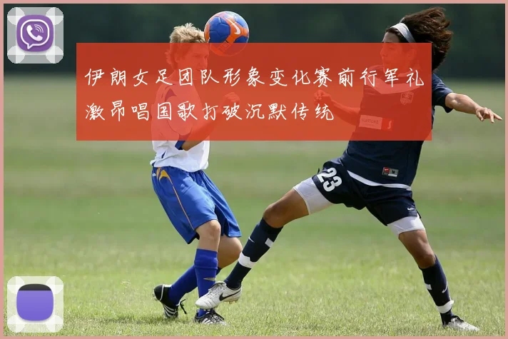 伊朗女足团队形象变化赛前行军礼激昂唱国歌打破沉默传统