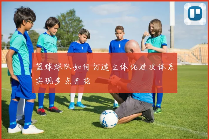 篮球球队如何打造立体化进攻体系实现多点开花