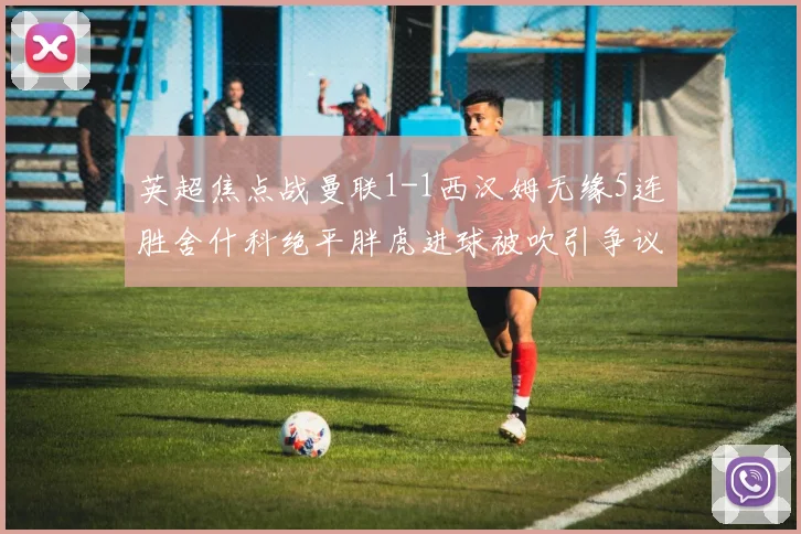 英超焦点战曼联1-1西汉姆无缘5连胜舍什科绝平胖虎进球被吹引争议