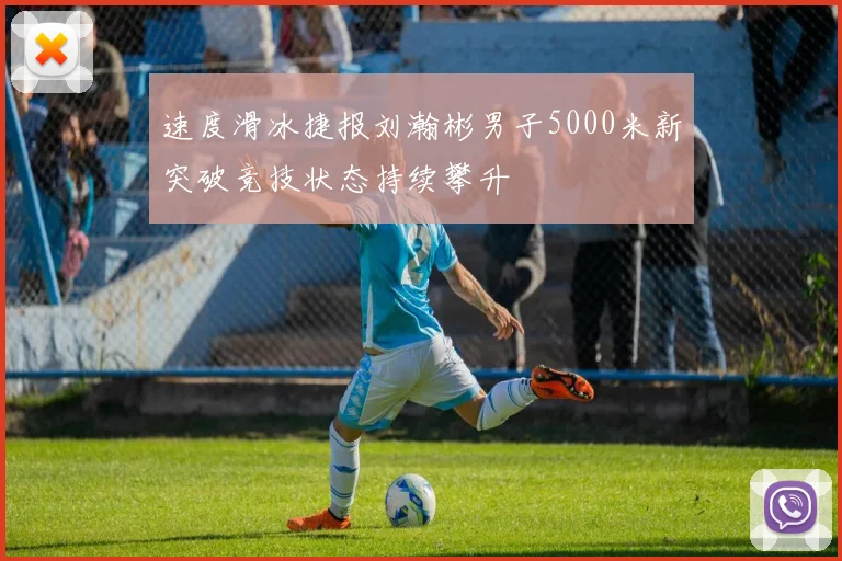 速度滑冰捷报刘瀚彬男子5000米新突破竞技状态持续攀升
