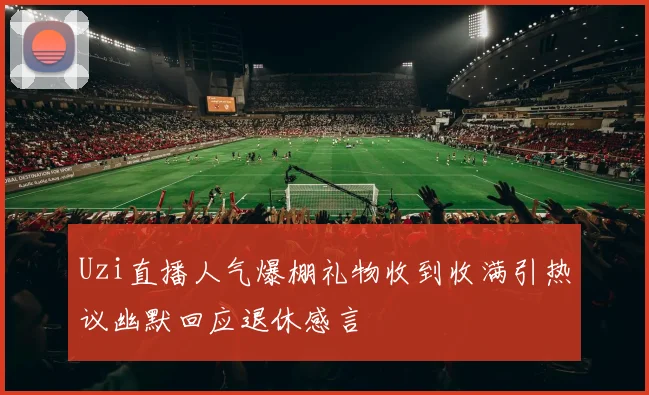 Uzi直播人气爆棚礼物收到收满引热议幽默回应退休感言