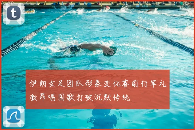 伊朗女足团队形象变化赛前行军礼激昂唱国歌打破沉默传统