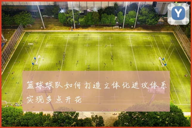 篮球球队如何打造立体化进攻体系实现多点开花