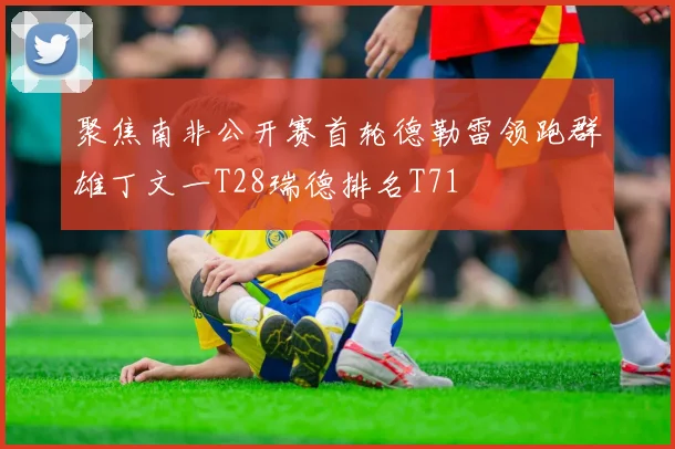 聚焦南非公开赛首轮德勒雷领跑群雄丁文一T28瑞德排名T71